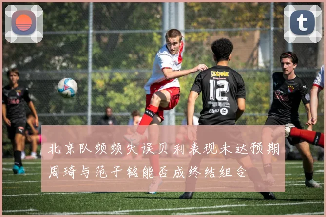 北京队频频失误贝利表现未达预期周琦与范子铭能否成终结组合