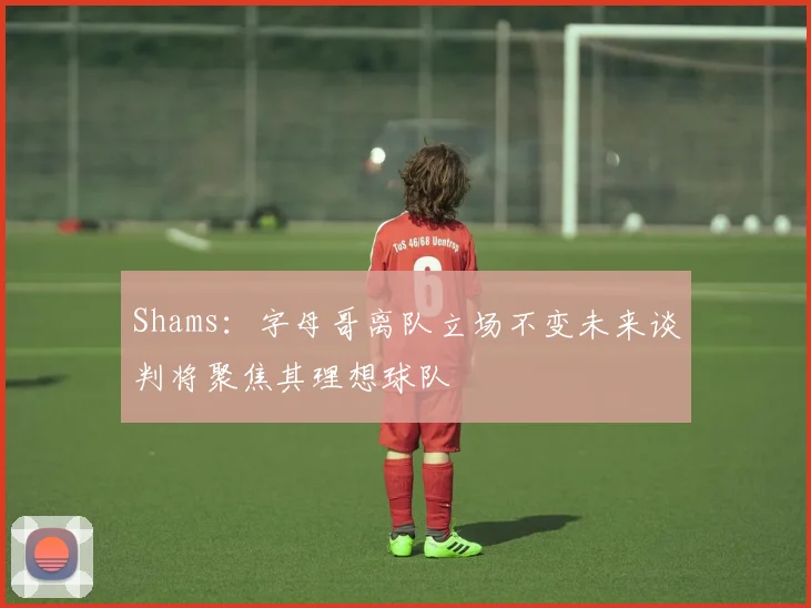 Shams：字母哥离队立场不变未来谈判将聚焦其理想球队