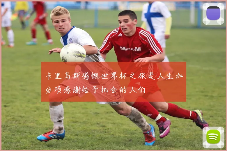 卡里乌斯感慨世界杯之旅是人生加分项感谢给予机会的人们