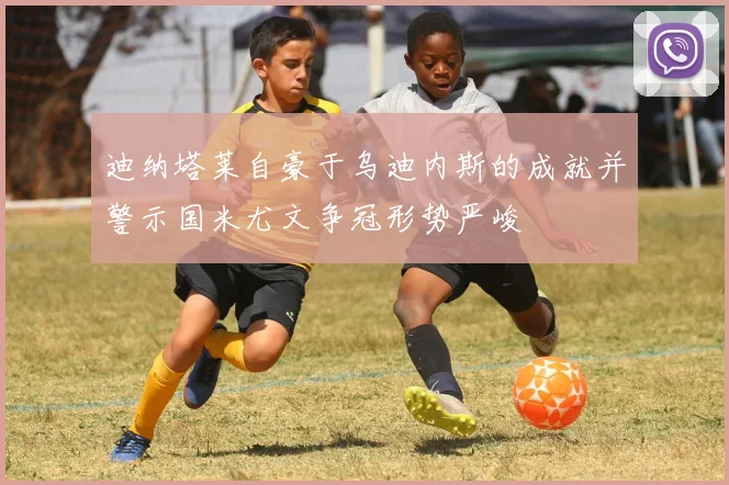 迪纳塔莱自豪于乌迪内斯的成就并警示国米尤文争冠形势严峻