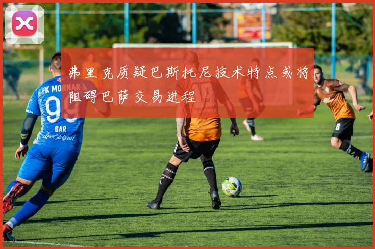 弗里克质疑巴斯托尼技术特点或将阻碍巴萨交易进程