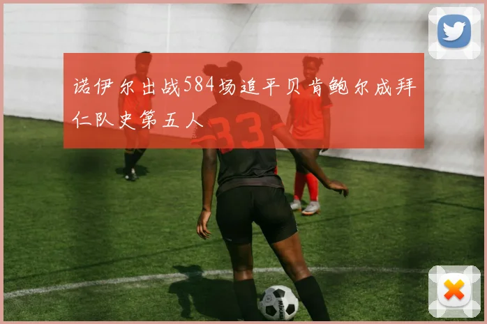 诺伊尔出战584场追平贝肯鲍尔成拜仁队史第五人