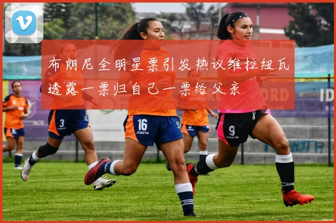布朗尼全明星票引发热议维拉纽瓦透露一票归自己一票给父亲