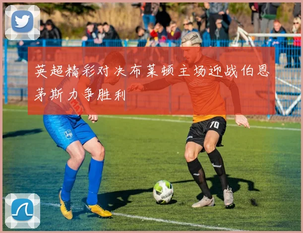 英超精彩对决布莱顿主场迎战伯恩茅斯力争胜利