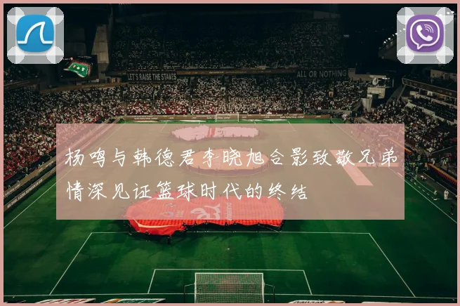 杨鸣与韩德君李晓旭合影致敬兄弟情深见证篮球时代的终结