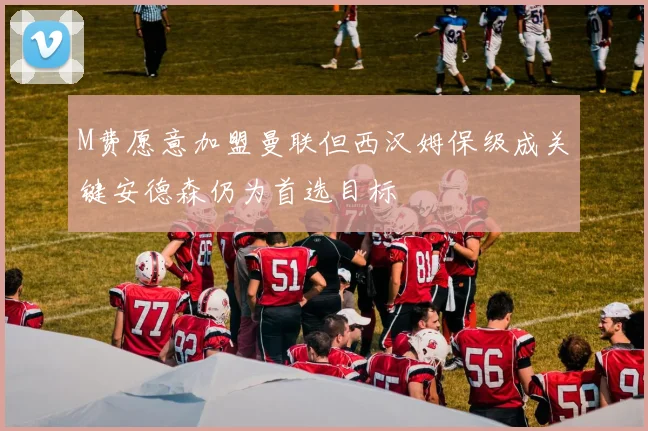 M费愿意加盟曼联但西汉姆保级成关键安德森仍为首选目标