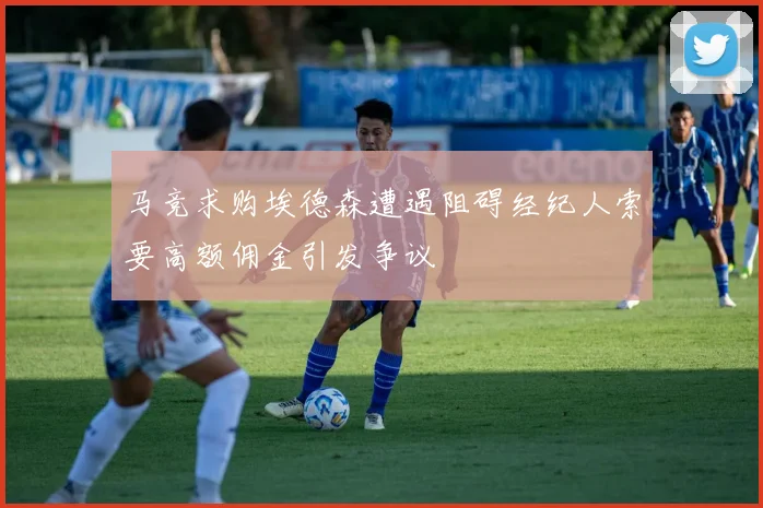 马竞求购埃德森遭遇阻碍经纪人索要高额佣金引发争议