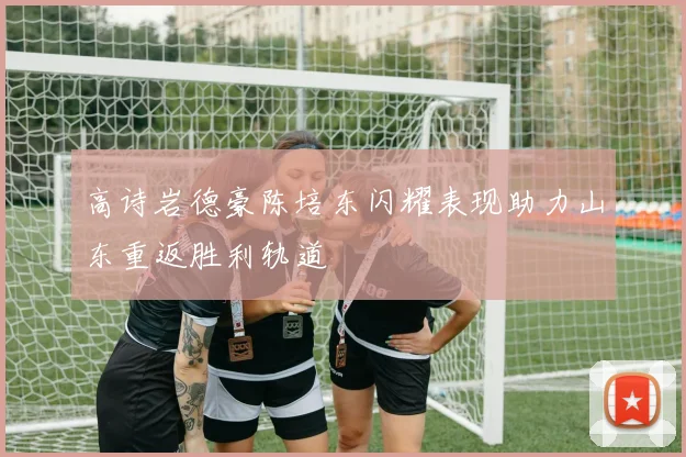 高诗岩德豪陈培东闪耀表现助力山东重返胜利轨道