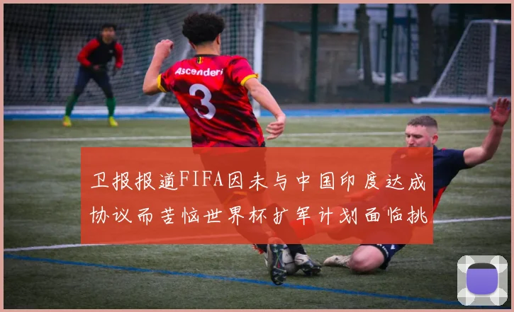 卫报报道FIFA因未与中国印度达成协议而苦恼世界杯扩军计划面临挑战