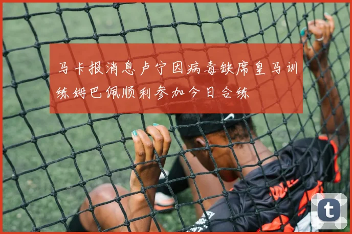 马卡报消息卢宁因病毒缺席皇马训练姆巴佩顺利参加今日合练